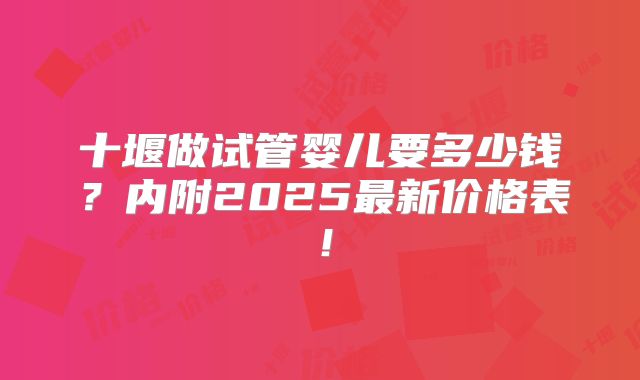 十堰做试管婴儿要多少钱?内附2025最新价格表!