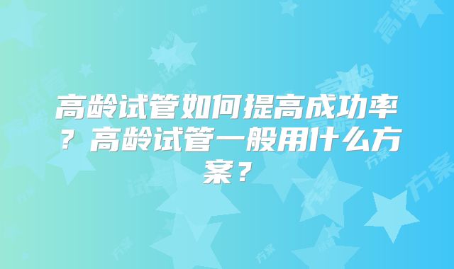 高龄试管如何提高成功率?高龄试管一般用什么方案?