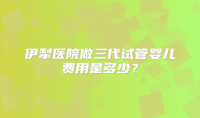 伊犁医院做三代试管婴儿费用是多少？