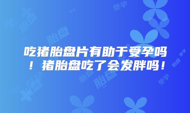 吃猪胎盘片有助于受孕吗!猪胎盘吃了会发胖吗!