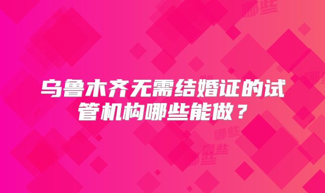 乌鲁木齐无需结婚证的试管机构哪些能做？