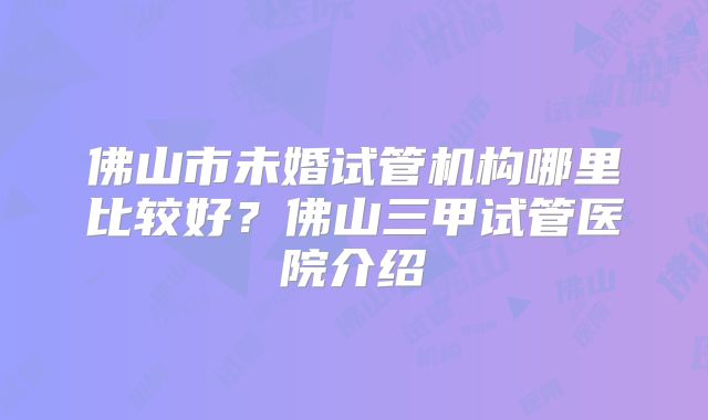 佛山市未婚试管机构哪里比较好?佛山三甲试管医院介绍