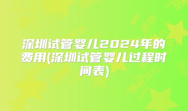 深圳试管婴儿2024年的费用(深圳试管婴儿过程时间表)