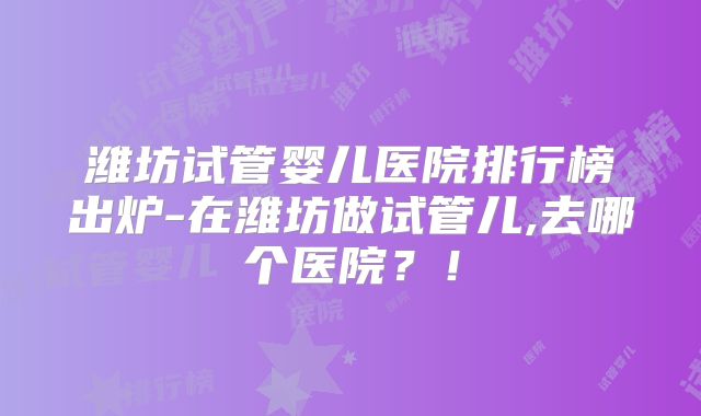 潍坊试管婴儿医院排行榜出炉-在潍坊做试管儿,去哪个医院？！