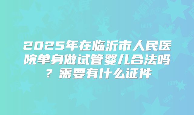 2025年在临沂市人民医院单身做试管婴儿合法吗?需要有什么证件