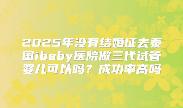2025年没有结婚证去泰国ibaby医院做三代试管婴儿可以吗？成功率高吗