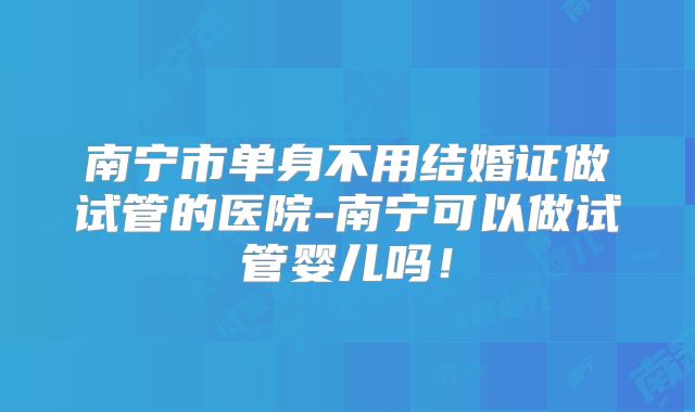 南宁市单身不用结婚证做试管的医院-南宁可以做试管婴儿吗!