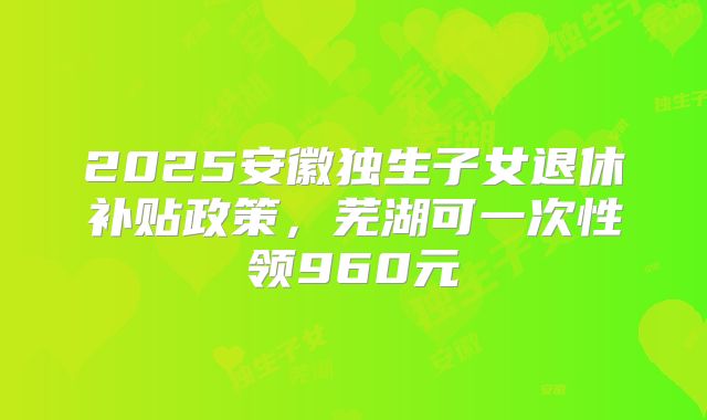 2025安徽独生子女退休补贴政策，芜湖可一次性领960元