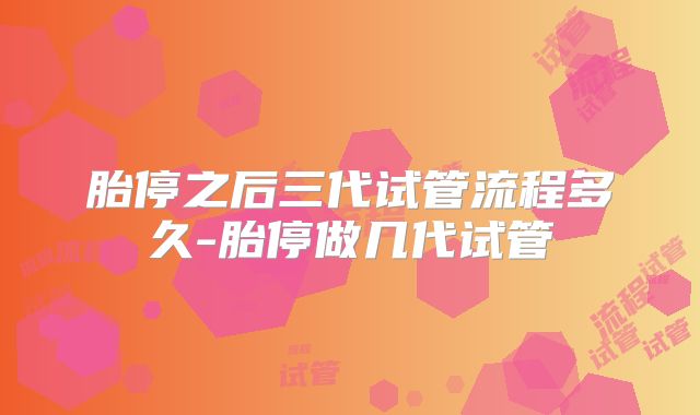 胎停之后三代试管流程多久-胎停做几代试管