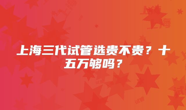 上海三代试管选贵不贵？十五万够吗？