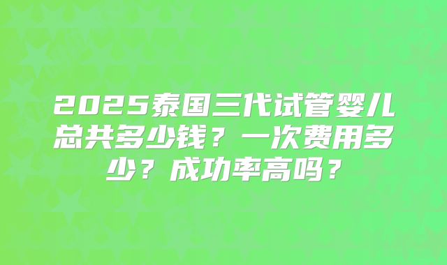 2025泰国三代试管婴儿总共多少钱？一次费用多少？成功率高吗？