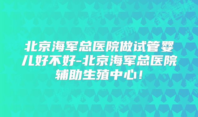 北京海军总医院做试管婴儿好不好-北京海军总医院辅助生殖中心！