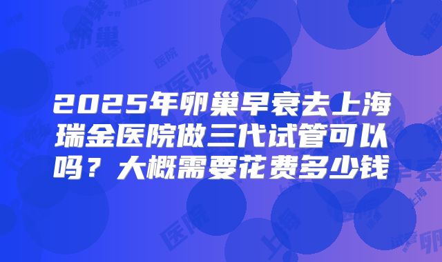 2025年卵巢早衰去上海瑞金医院做三代试管可以吗?大概需要花费多少钱