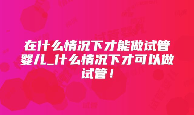 在什么情况下才能做试管婴儿_什么情况下才可以做试管！