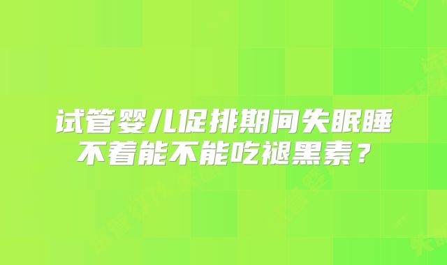 试管婴儿促排期间失眠睡不着能不能吃褪黑素?