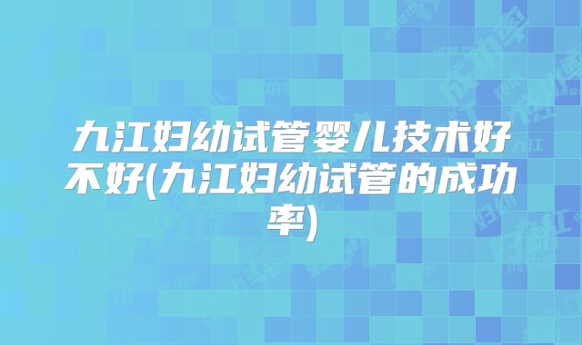 九江妇幼试管婴儿技术好不好(九江妇幼试管的成功率)