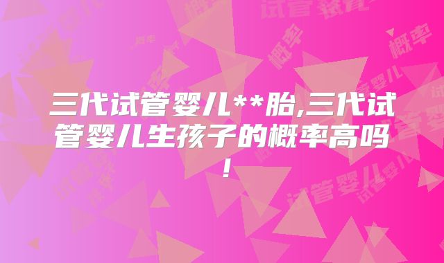 三代试管婴儿**胎,三代试管婴儿生孩子的概率高吗！