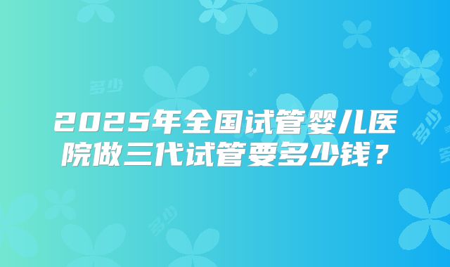 2025年全国试管婴儿医院做三代试管要多少钱?