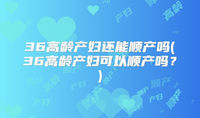 36高龄产妇还能顺产吗(36高龄产妇可以顺产吗？)