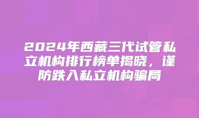 2024年西藏三代试管私立机构排行榜单揭晓，谨防跌入私立机构骗局