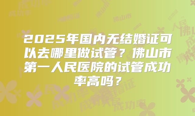 2025年国内无结婚证可以去哪里做试管？佛山市第一人民医院的试管成功率高吗？