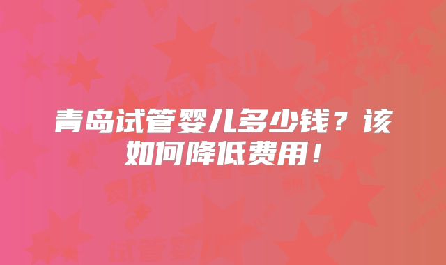 青岛试管婴儿多少钱?该如何降低费用!