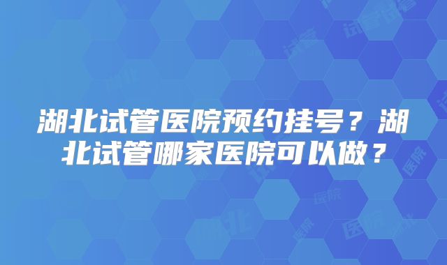 湖北试管医院预约挂号?湖北试管哪家医院可以做?
