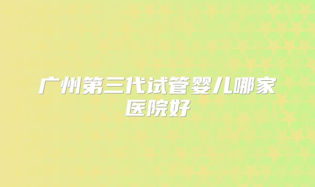 广州第三代试管婴儿哪家医院好