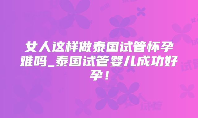 女人这样做泰国试管怀孕难吗_泰国试管婴儿成功好孕！
