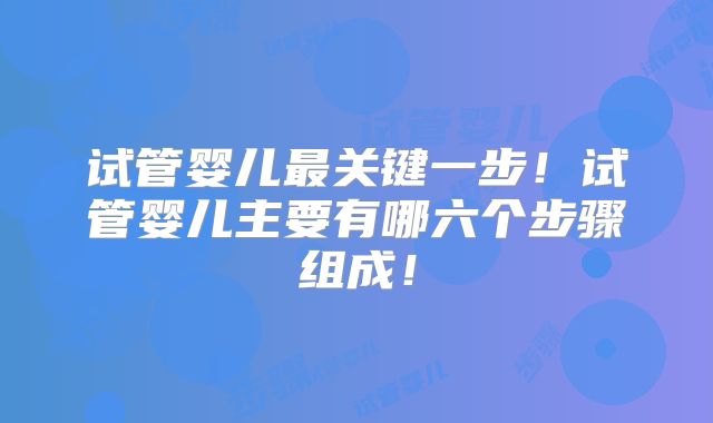 试管婴儿最关键一步!试管婴儿主要有哪六个步骤组成!
