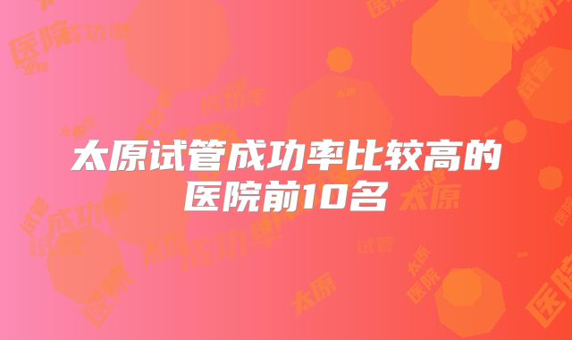 太原试管成功率比较高的医院前10名