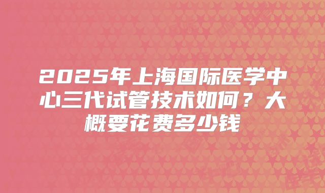 2025年上海国际医学中心三代试管技术如何?大概要花费多少钱
