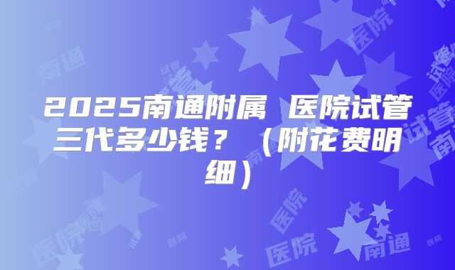 2025南通附属 医院试管三代多少钱？（附花费明细）