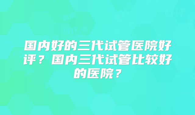 国内好的三代试管医院好评？国内三代试管比较好的医院？