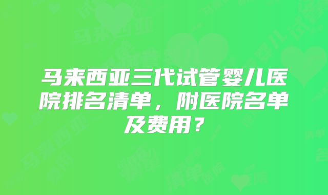 马来西亚三代试管婴儿医院排名清单,附医院名单及费用?