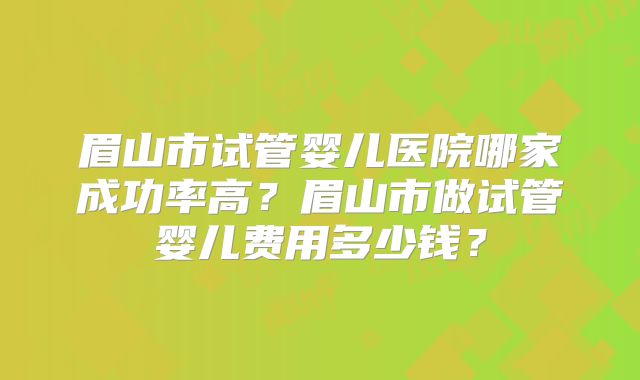 眉山市试管婴儿医院哪家成功率高？眉山市做试管婴儿费用多少钱？