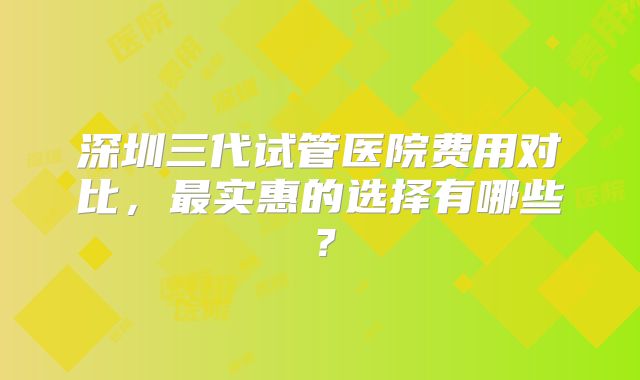 深圳三代试管医院费用对比，最实惠的选择有哪些？