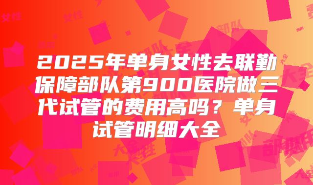 2025年单身女性去联勤保障部队第900医院做三代试管的费用高吗?单身试管明细大全