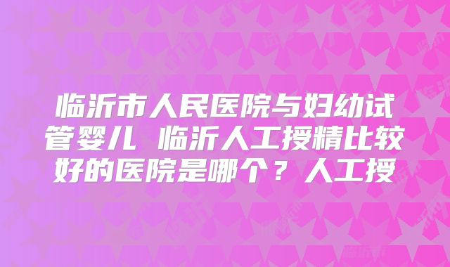 临沂市人民医院与妇幼试管婴儿 临沂人工授精比较好的医院是哪个？人工授