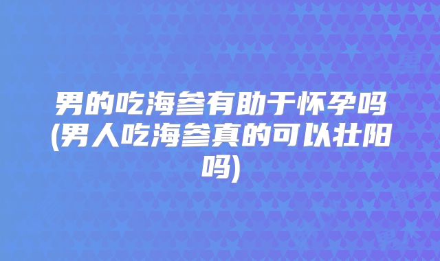 男的吃海参有助于怀孕吗(男人吃海参真的可以壮阳吗)