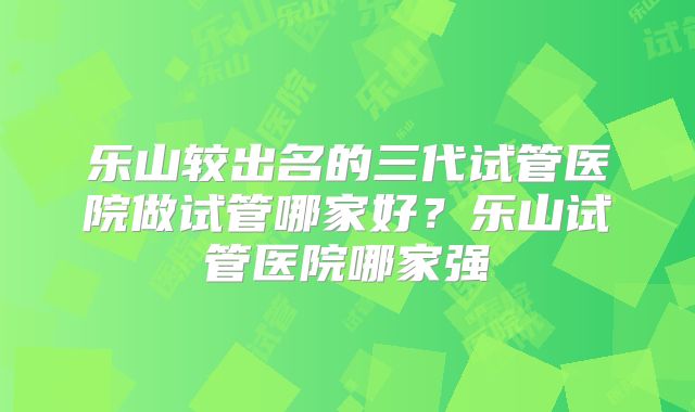 乐山较出名的三代试管医院做试管哪家好？乐山试管医院哪家强