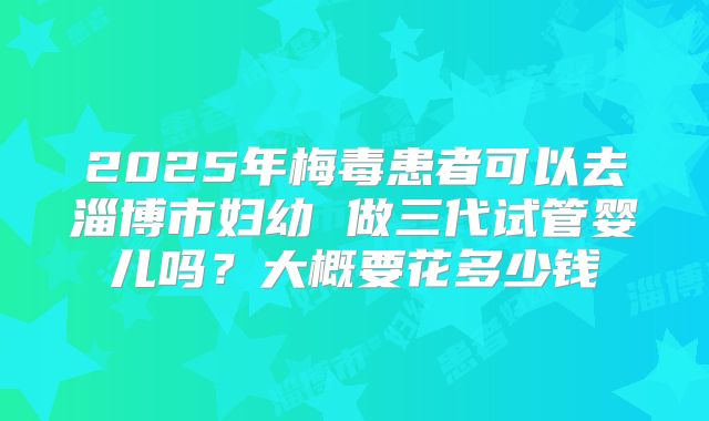 2025年梅毒患者可以去淄博市妇幼 做三代试管婴儿吗？大概要花多少钱