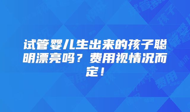 试管婴儿生出来的孩子聪明漂亮吗？费用视情况而定！