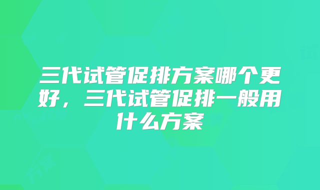 三代试管促排方案哪个更好,三代试管促排一般用什么方案