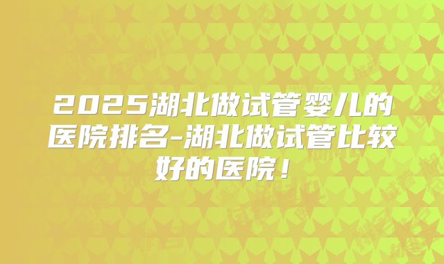 2025湖北做试管婴儿的医院排名-湖北做试管比较好的医院！
