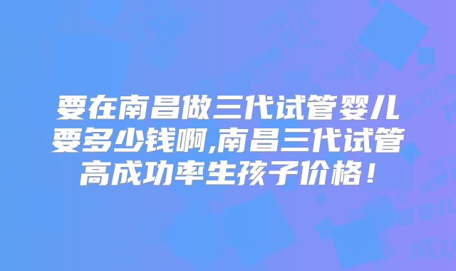 要在南昌做三代试管婴儿要多少钱啊,南昌三代试管高成功率生孩子价格!