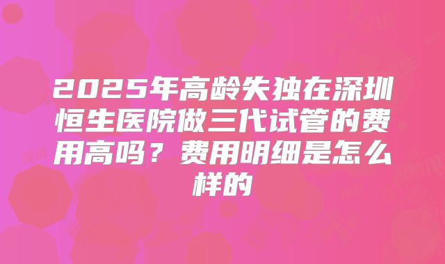 2025年高龄失独在深圳恒生医院做三代试管的费用高吗？费用明细是怎么样的