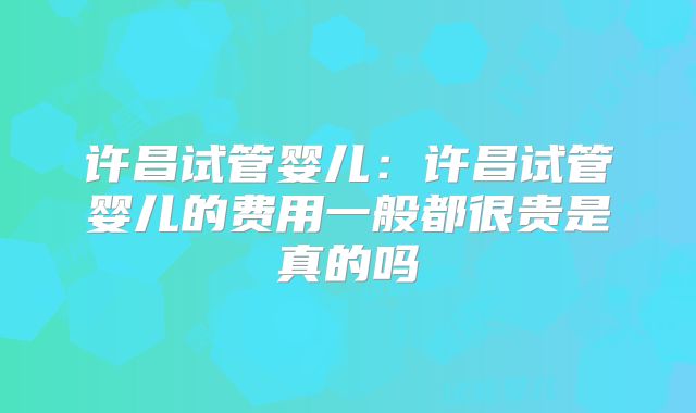 许昌试管婴儿:许昌试管婴儿的费用一般都很贵是真的吗