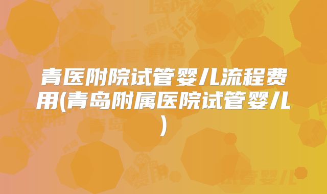 青医附院试管婴儿流程费用(青岛附属医院试管婴儿)