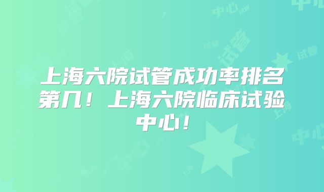 上海六院试管成功率排名第几！上海六院临床试验中心！